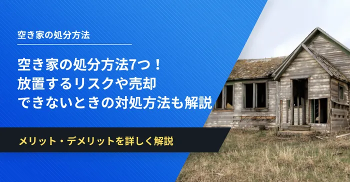 空き家の処分方法7つ！放置するリスクや売却できないときの対処方法も解説